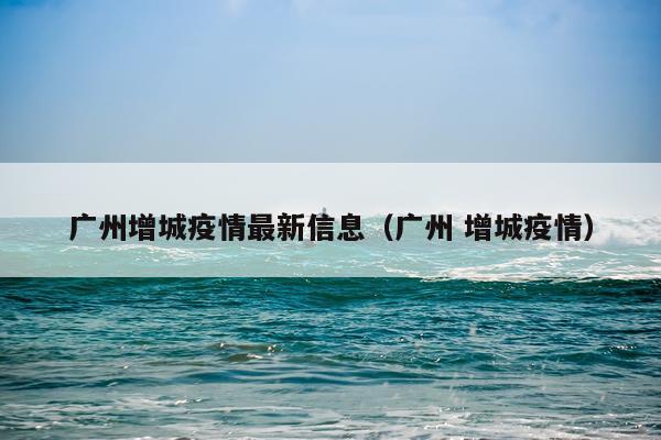 广州增城疫情最新信息（广州 增城疫情）
