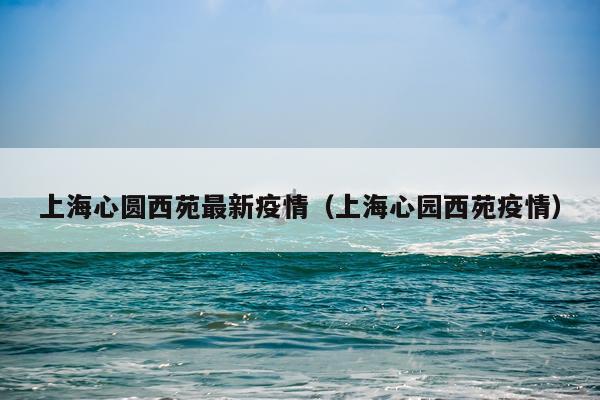 上海心圆西苑最新疫情（上海心园西苑疫情）