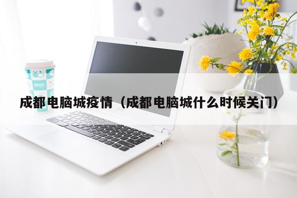 成都电脑城疫情（成都电脑城什么时候关门）