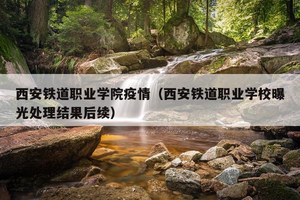 西安铁道职业学院疫情（西安铁道职业学校曝光处理结果后续）