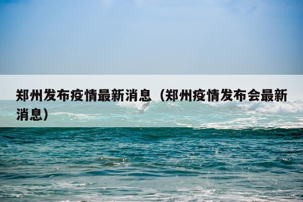 郑州发布疫情最新消息（郑州疫情发布会最新消息）