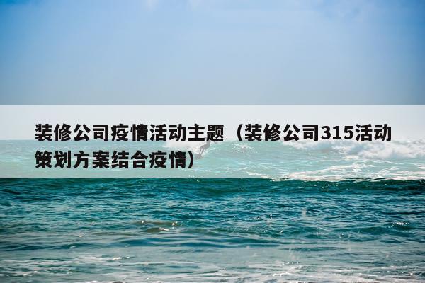 装修公司疫情活动主题（装修公司315活动策划方案结合疫情）