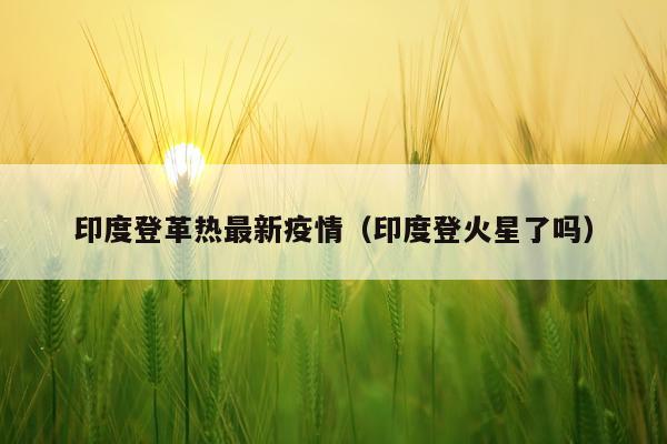 印度登革热最新疫情（印度登火星了吗）