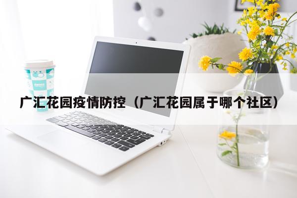 广汇花园疫情防控（广汇花园属于哪个社区）