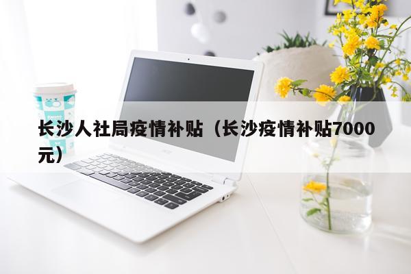长沙人社局疫情补贴（长沙疫情补贴7000元）