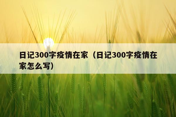 日记300字疫情在家（日记300字疫情在家怎么写）