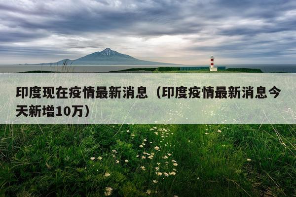 印度现在疫情最新消息（印度疫情最新消息今天新增10万）