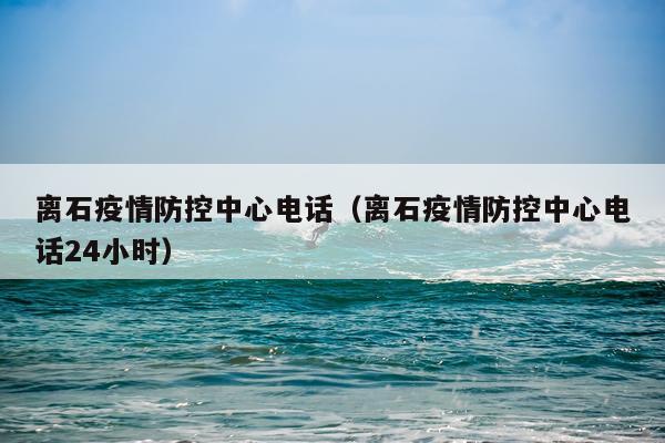 离石疫情防控中心电话（离石疫情防控中心电话24小时）