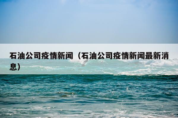 石油公司疫情新闻（石油公司疫情新闻最新消息）