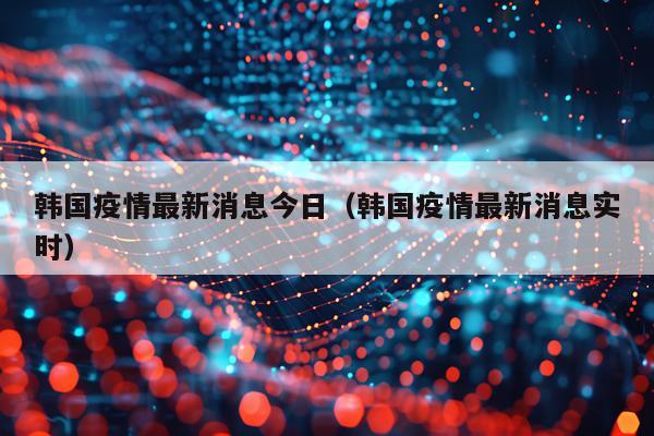 韩国疫情最新消息今日（韩国疫情最新消息实时）