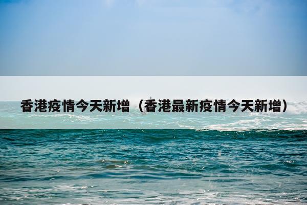 香港疫情今天新增（香港最新疫情今天新增）