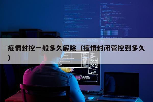 疫情封控一般多久解除（疫情封闭管控到多久）