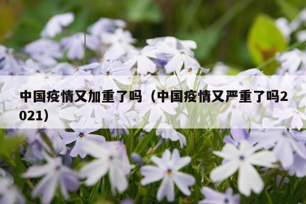 中国疫情又加重了吗（中国疫情又严重了吗2021）