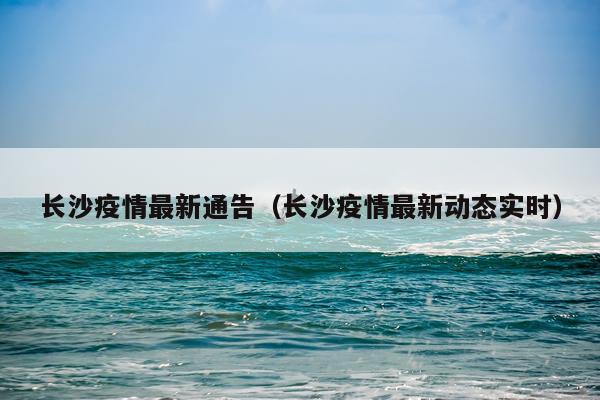 长沙疫情最新通告（长沙疫情最新动态实时）