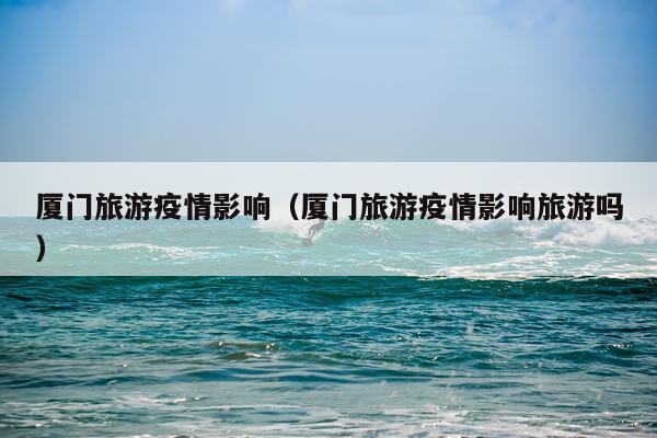 厦门旅游疫情影响（厦门旅游疫情影响旅游吗）