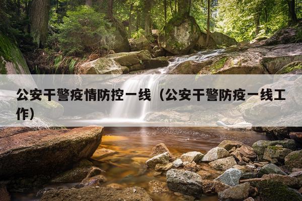 公安干警疫情防控一线（公安干警防疫一线工作）
