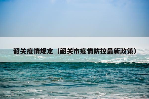 韶关疫情规定（韶关市疫情防控最新政策）