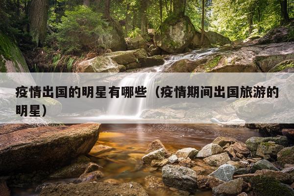 疫情出国的明星有哪些（疫情期间出国旅游的明星）