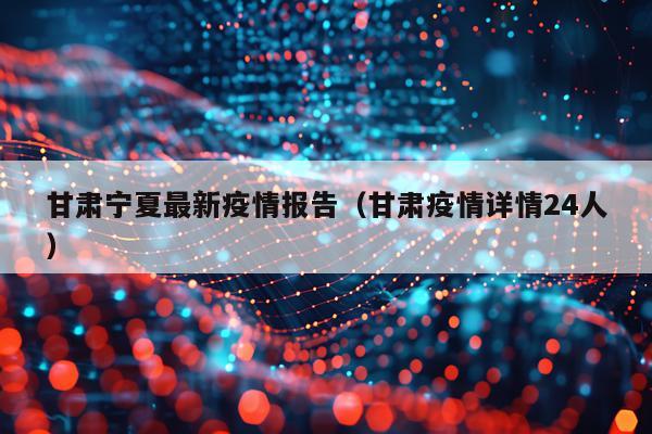 甘肃宁夏最新疫情报告（甘肃疫情详情24人）