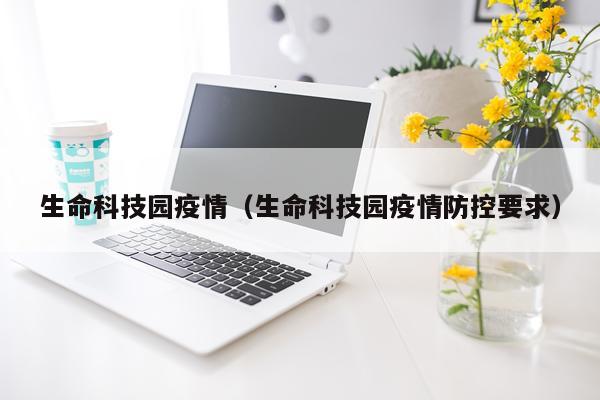 生命科技园疫情（生命科技园疫情防控要求）