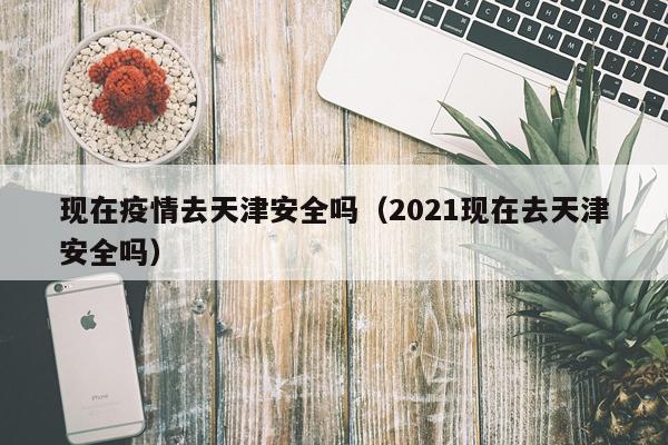 现在疫情去天津安全吗（2021现在去天津安全吗）