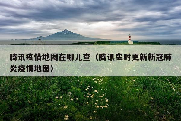 腾讯疫情地图在哪儿查（腾讯实时更新新冠肺炎疫情地图）