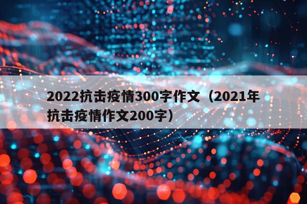 2022抗击疫情300字作文（2021年抗击疫情作文200字）