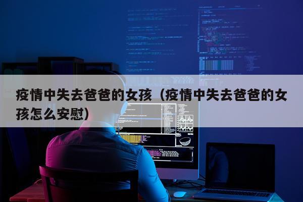 疫情中失去爸爸的女孩（疫情中失去爸爸的女孩怎么安慰）