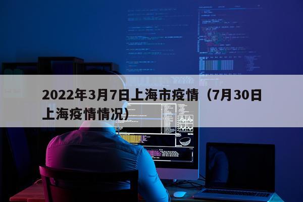 2022年3月7日上海市疫情（7月30日上海疫情情况）